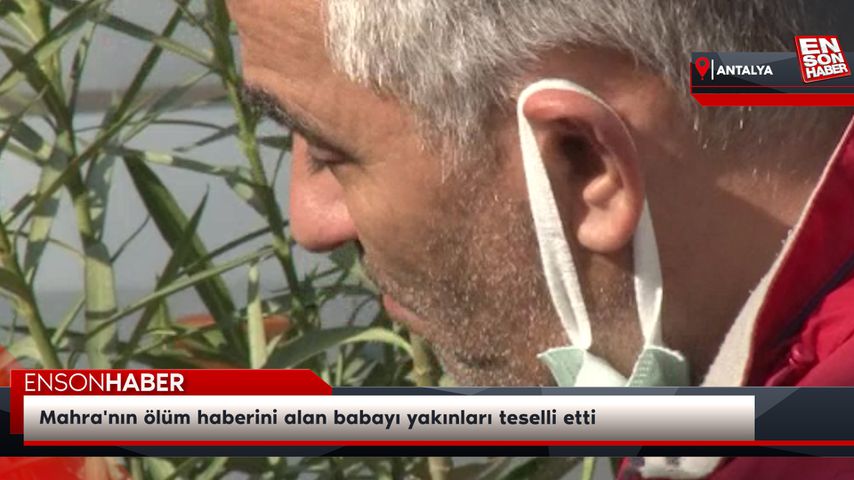 Mahra’nın ölüm haberini alan babayı yakınları teselli etti